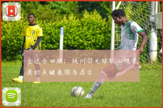 全运会回顾：杭州羽毛球队心理素质的关键表现与启示