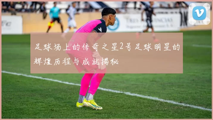 足球场上的传奇之星2号足球明星的辉煌历程与成就揭秘