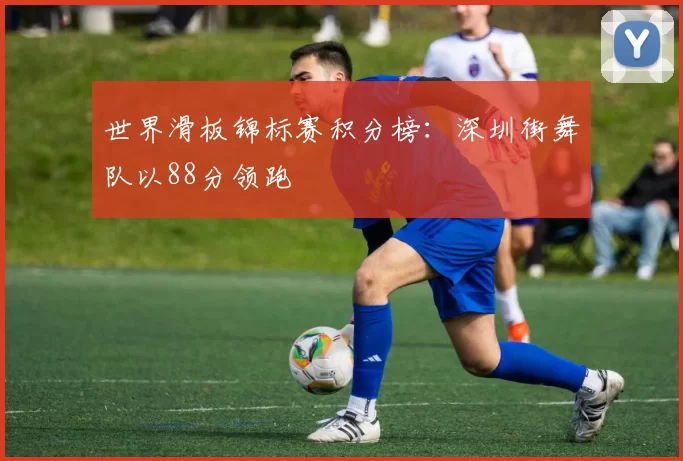 世界滑板锦标赛积分榜：深圳街舞队以88分领跑