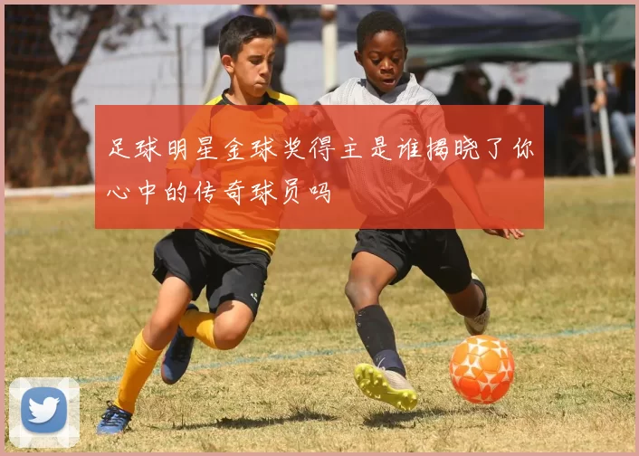 足球明星金球奖得主是谁揭晓了你心中的传奇球员吗